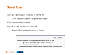 Run Flows permission removed in Spring 23
• Grant access via proﬁle or permission sets
Aura/LWR/Visualforce sites
Migrate to new permission structure
• Setup -> Process Automation -> Flows
Guest User
 