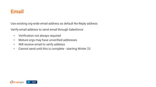Use existing org-wide email address as default No-Reply address
Verify email address to send email through Salesforce
• Veriﬁcation not always required
• Mature orgs may have unveriﬁed addresses
• Will receive email to verify address
• Cannot send until this is complete - starting Winter 23
Email
 