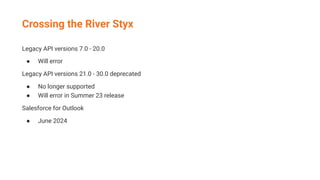 Crossing the River Styx
Legacy API versions 7.0 - 20.0
● Will error
Legacy API versions 21.0 - 30.0 deprecated
● No longer supported
● Will error in Summer 23 release
Salesforce for Outlook
● June 2024
 