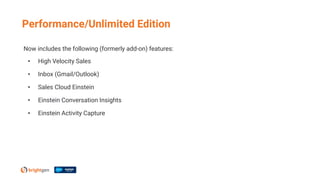 Now includes the following (formerly add-on) features:
• High Velocity Sales
• Inbox (Gmail/Outlook)
• Sales Cloud Einstein
• Einstein Conversation Insights
• Einstein Activity Capture
Performance/Unlimited Edition
 