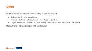 Enable Person Accounts without Contacting Salesforce Support
• At least one Account record type
• Proﬁles with Read on Accounts also have Read on Contacts
• Org-wide default for Contact is Controlled by Parent, or Account and Contact are Private
Manually share Campaign record with another user
Other
 