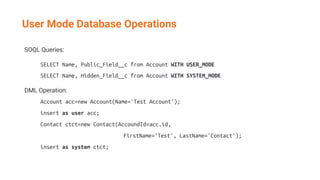 SOQL Queries:
SELECT Name, Public_Field__c from Account WITH USER_MODE
SELECT Name, Hidden_Field__c from Account WITH SYSTEM_MODE
DML Operation:
Account acc=new Account(Name='Test Account');
insert as user acc;
Contact ctct=new Contact(AccoundId=acc.id,
FirstName='Test', LastName='Contact');
insert as system ctct;
User Mode Database Operations
 