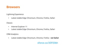 Lightning Experience
• Latest stable Edge Chromium, Chrome, Firefox, Safari
Classic
• Internet Explorer 11
• Latest stable Edge Chromium, Chrome, Firefox, Safari
CRM Analytics
• Latest stable Edge Chromium, Chrome, Firefox - not Safari
sforce.co/3OFE0bh
Browsers
 