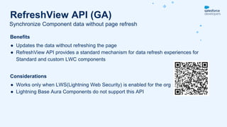 Benefits
● Updates the data without refreshing the page
● RefreshView API provides a standard mechanism for data refresh experiences for
Standard and custom LWC components
Considerations
● Works only when LWS(Lightning Web Security) is enabled for the org
● Lightning Base Aura Components do not support this API
Synchronize Component data without page refresh
RefreshView API (GA)
 