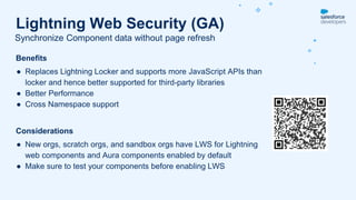 Benefits
● Replaces Lightning Locker and supports more JavaScript APIs than
locker and hence better supported for third-party libraries
● Better Performance
● Cross Namespace support
Considerations
● New orgs, scratch orgs, and sandbox orgs have LWS for Lightning
web components and Aura components enabled by default
● Make sure to test your components before enabling LWS
Synchronize Component data without page refresh
Lightning Web Security (GA)
 