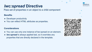 Benefits
● Developer productivity
● You can reflect HTML attributes as properties.
Considerations
● You can use only one instance of lwc:spread on an element.
● lwc:spread is always applied last, so it overrides any
properties that are directly declared in the template.
Pass set of properties in an object to a child component
lwc:spread Directive
 