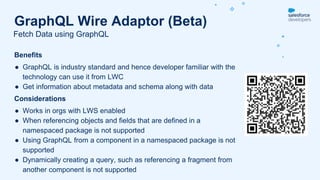Benefits
● GraphQL is industry standard and hence developer familiar with the
technology can use it from LWC
● Get information about metadata and schema along with data
Considerations
● Works in orgs with LWS enabled
● When referencing objects and fields that are defined in a
namespaced package is not supported
● Using GraphQL from a component in a namespaced package is not
supported
● Dynamically creating a query, such as referencing a fragment from
another component is not supported
Fetch Data using GraphQL
GraphQL Wire Adaptor (Beta)
 