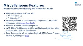 Miscellaneous Features
● Attribute names can now start with:
○ An underscore (_)
○ A dollar sign ($)
● Extend stylesheets from a superclass component to a subclass
component using super.stylesheets
● Improved Barcode Scanner component
● LWC Offline Test Harness and Komaci Static Analyzer for making
sure your LWC works in offline mode
● Base Components will use native shadow DOM in future. Prepare
yourself by reading the blog
Boosts Developer Productivity and Increases Security
 