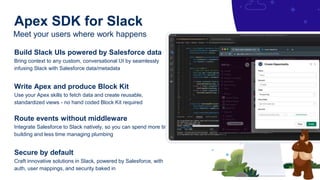 Meet your users where work happens
Apex SDK for Slack
Build Slack UIs powered by Salesforce data
Bring context to any custom, conversational UI by seamlessly
infusing Slack with Salesforce data/metadata
Write Apex and produce Block Kit
Use your Apex skills to fetch data and create reusable,
standardized views - no hand coded Block Kit required
Route events without middleware
Integrate Salesforce to Slack natively, so you can spend more time
building and less time managing plumbing
Secure by default
Craft innovative solutions in Slack, powered by Salesforce, with
auth, user mappings, and security baked in
 