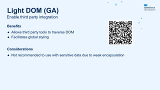 Benefits
● Allows third party tools to traverse DOM
● Facilitates global styling
Considerations
● Not recommended to use with sensitive data due to weak encapsulation
Enable third party integration
Light DOM (GA)
 