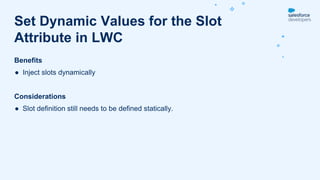 Benefits
● Inject slots dynamically
Considerations
● Slot definition still needs to be defined statically.
Set Dynamic Values for the Slot
Attribute in LWC
 