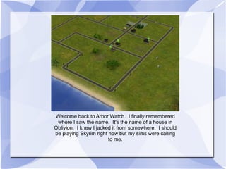 Welcome back to Arbor Watch.  I finally remembered where I saw the name.  It's the name of a house in Oblivion.  I knew I jacked it from somewhere.  I should be playing Skyrim right now but my sims were calling to me. 