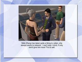 Nikki Zhang has taken quite a liking to Julien, she always wants to network.  I can't stay I mind, if only she'd give him more TVs to sell. 