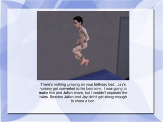 There's nothing jumping on your birthday bed.  Jay's nursery get converted to his bedroom.  I was going to make him and Julian share, but I couldn't separate the twins. Besides Julian and Jay didn't get along enough to share a bed. 