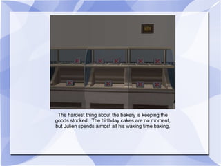 The hardest thing about the bakery is keeping the goods stocked.  The birthday cakes are no moment, but Julien spends almost all his waking time baking. 