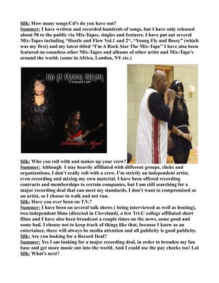 $ilk: How many songs/Cd's do you have out?
Summer: I have written and recorded hundreds of songs, but I have only released
about 50 to the public via Mix-Tapes, singles and features. I have put out several
Mix-Tapes including “Hustle and Flow Vol.1 and 2“, “Young Fly and Bossy” (which
was my first) and my latest titled “I'm A Rock Star The Mix-Tape” I have also been
featured on countless other Mix-Tapes and albums of other artist and Mix-Tape's
around the world. (some in Africa, London, NY etc.)




$ilk: Who you roll with and makes up your crew?
Summer: Although I stay heavily affiliated with different groups, clicks and
organizations, I don’t really roll with a crew. I’m strictly an independent artist,
even recording and mixing my own material. I have been offered recording
contracts and memberships to certain companies, but I am still searching for a
major recording deal that can meet my standards. I don’t want to compromised as
an artist, so I choose to walk and not run.
$ilk: Have you ever been on T.V.?
Summer: I have been on several talk shows ( being interviewed as well as hosting),
two independent films (directed in Cleveland), a few Tri-C college affiliated short
films and I have also been broadcast a couple times on the news, some good and
some bad. I choose not to keep track of things like that, because I know as an
entertainer, there will always be media attention and all publicity is good publicity.
$ilk: Are you looking for a Record Deal?
Summer: Yes I am looking for a major recording deal, in order to broaden my fan
base and get more music out into the world. And I could use the pay checks too! Lol
$ilk: What's next?
 