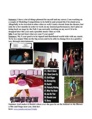 Summer: I have a lot of things planned for myself and my career. I am working on
a couple of Modeling Competitions to be held in and around the Cleveland area.
{Hopefully to be traveled to other cities as well} I took a break from the theater, but
only for a few months in order to work on my musical performances, but I plan on
being back on stage by the Fall. I am currently working on my next Cd to be
dropped later this year and a possible music video as well.
$ilk: Last but not least what are your 5 year goals?
Summer: My 5 year goal is to be signed and distributed world wide with my music.
To be in a major Film on the big screen and to be able to change lives in a positive
way through entertainment.




Summer Azul makes it Hottttt where ever she goes be on the lookout as she Blesses
a Mic and Stage near you. Join her
here: www.youtube.com/user/216able
 