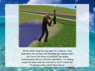 All the while I kept my eye open for a spouse. Sure
Splendens has to wait until Monday, but nobody said I
can’t hunt him down a husband. Leo Wilkie
unfortunately did hit it off with Splendens. I’m hoping
to get the older townies married in, but it’s looks like
it’s going to later rather than sooner.
 