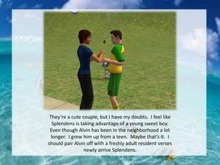 They’re a cute couple, but I have my doubts. I feel like
Splendens is taking advantage of a young sweet boy.
Even though Alvin has been in the neighborhood a lot
longer. I grew him up from a teen. Maybe that’s it. I
should pair Alvin off with a freshly adult resident verses
newly arrive Splendens.
 