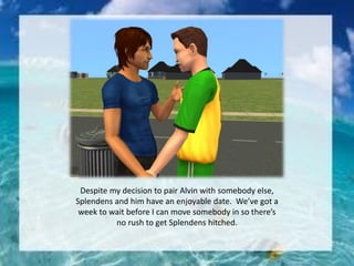 Despite my decision to pair Alvin with somebody else,
Splendens and him have an enjoyable date. We’ve got a
week to wait before I can move somebody in so there’s
no rush to get Splendens hitched.
 