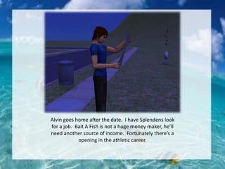 Alvin goes home after the date. I have Splendens look
for a job. Bait A Fish is not a huge money maker, he’ll
need another source of income. Fortunately there’s a
opening in the athletic career.
 