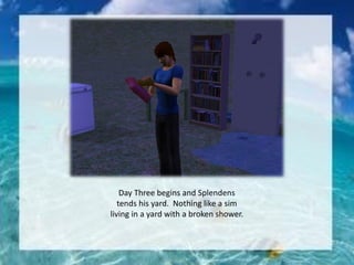 Day Three begins and Splendens
tends his yard. Nothing like a sim
living in a yard with a broken shower.
 