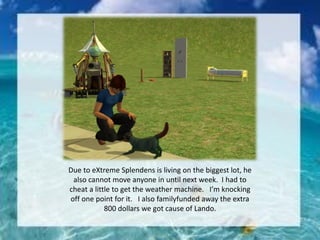 Due to eXtreme Splendens is living on the biggest lot, he
also cannot move anyone in until next week. I had to
cheat a little to get the weather machine. I’m knocking
off one point for it. I also familyfunded away the extra
800 dollars we got cause of Lando.
 