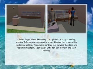 I didn’t forget about Reno Day. Though I did end up spending
most of Splendens money on the shop. He now has enough fish
to starting selling. Though it’s hard for him to work the store and
replenish his stock. I can’t wait until Ben can move in and start
helping.
 