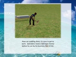 Now cat cuddling done, it’s time to get to
work. Splendens needs a bit more money
before he can by his business, Bait A Fish.
 