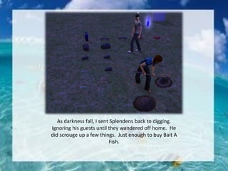 As darkness fall, I sent Splendens back to digging.
Ignoring his guests until they wandered off home. He
did scrouge up a few things. Just enough to buy Bait A
Fish.
 