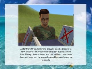 A star from Orlando Bertino brought Goodie Blooms to
rank 6 woot! I’ll have another level ten business in no
time. Though I went ahead and had Herbert close down
shop and head up. He was exhausted because he got up
too early.
 