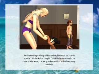 Ruth starting calling all her school friends to stay in
touch. While Faith taught Danielle how to walk. In
her underwear, cause you know that’s the best way
to do it.
 