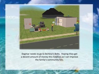 Dagmar needs to go to Bertino’s Bolts. Hoping they get
a decent amount of money this rotation so I can improve
the family’s community lots.
 