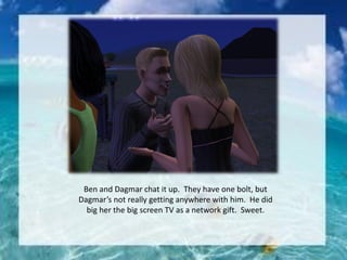 Ben and Dagmar chat it up. They have one bolt, but
Dagmar’s not really getting anywhere with him. He did
big her the big screen TV as a network gift. Sweet.
 