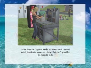 After the date Dagmar works on robots until the evil
witch decides to soak everything. Rain isn’t good for
electronics, lady.
 