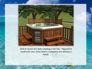 And of course he’s been wanting a hot tub. I figured he
could have one, since what is a romance sim without a
hotub.
 