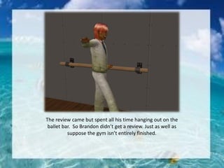 The review came but spent all his time hanging out on the
ballet bar. So Brandon didn’t get a review. Just as well as
suppose the gym isn’t entirely finished.
 