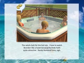 The adults bolt for the hot tub. I have to watch
Brandon like a hawk because he finds Faith
quite attractive. Randy Romance sims, sigh.
 