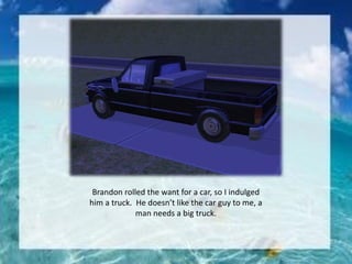 Brandon rolled the want for a car, so I indulged
him a truck. He doesn’t like the car guy to me, a
man needs a big truck.
 