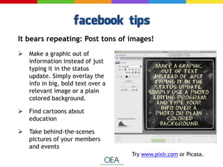  Make a graphic out of
information instead of just
typing it in the status
update. Simply overlay the
info in big, bold text over a
relevant image or a plain
colored background.
 Find cartoons about
education
 Take behind-the-scenes
pictures of your members
and events
Try www.pixlr.com or Picasa.
It bears repeating: Post tons of images!
 