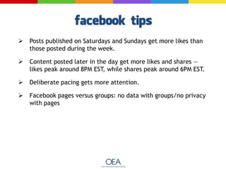  Posts published on Saturdays and Sundays get more likes than
those posted during the week.
 Content posted later in the day get more likes and shares —
likes peak around 8PM EST, while shares peak around 6PM EST.
 Deliberate pacing gets more attention.
 Facebook pages versus groups: no data with groups/no privacy
with pages
 