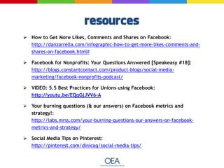  How to Get More Likes, Comments and Shares on Facebook:
http://danzarrella.com/infographic-how-to-get-more-likes-comments-and-
shares-on-facebook.html#
 Facebook for Nonprofits: Your Questions Answered [Speakeasy #18]:
http://blogs.constantcontact.com/product-blogs/social-media-
marketing/facebook-nonprofits-podcast/
 VIDEO: 5.5 Best Practices for Unions using Facebook:
http://youtu.be/EQqGjJVV6-A
 Your burning questions (& our answers) on Facebook metrics and
strategy!:
http://labs.mrss.com/your-burning-questions-our-answers-on-facebook-
metrics-and-strategy/
 Social Media Tips on Pinterest:
http://pinterest.com/dinicaq/social-media-tips/
 