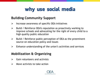 Building Community Support
 Increase awareness of specific OEA initiatives
 Build / Reinforce OEA’s reputation as proactively working to
improve schools and advocating for the right of every child to a
high quality public education
 Build / Reinforce public perception of OEA as the preeminent
source on education policy and issues
 Enhance understanding of the union’s activities and services
Mobilization & Organizing
 Gain volunteers and activists
 Move activists to take action
 