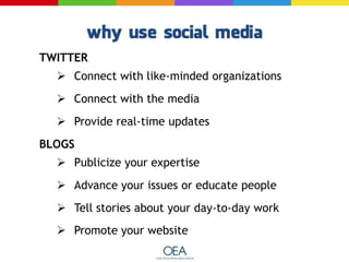 TWITTER
 Connect with like-minded organizations
 Connect with the media
 Provide real-time updates
BLOGS
 Publicize your expertise
 Advance your issues or educate people
 Tell stories about your day-to-day work
 Promote your website
 