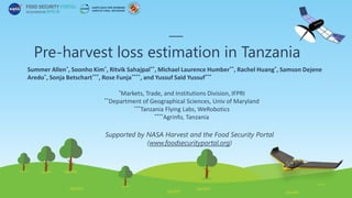 Pre-harvest loss estimation in Tanzania
Summer Allen*, Soonho Kim*, Ritvik Sahajpal**, Michael Laurence Humber**, Rachel Huang*, Samson Dejene
Aredo*, Sonja Betschart***, Rose Funja****, and Yussuf Said Yussuf***
*Markets, Trade, and Institutions Division, IFPRI
**Department of Geographical Sciences, Univ of Maryland
***Tanzania Flying Labs, WeRobotics
****Agrinfo, Tanzania
Supported by NASA Harvest and the Food Security Portal
(www.foodsecurityportal.org)
 