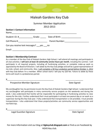 Hialeah Gardens Key Club
                                  Summer Member Application
                                         2012-2013
Section I: Contact Information
Name________________________________________________________
Student I.D. #____________ Grade: _____ Date of Birth: _________________
Cell Phone #:_________________________ Parent Number:_____________________
Can you receive text messages? ___yes ___no
Email: ____________________________________


Section I: Membership Contract
As a member of the Key Club of Hialeah Gardens High School, I will attend all meetings and participate in
all club activities. I will earn at least 10 community service hours per month, including the summer. I will
participate in all required projects, including all fundraising activities, or complete make-up work as
approved by the Board of Directors. I will abide by the Key Club pledge and will be a good representative of
my club, school, and community. Also, I will complete a 30 hour probation period before October 1, 2012
with Key Club before I’m a member. When school starts I will pay my $20 fee. Failure to abide by these
terms will result in a probationary period.

X________________________________________                                 _______________
    Prospective Member Signature                                             Date Signed

My son/daughter has my permission to join the Key Club of Hialeah Gardens High School. I understand that
my son/daughter will participate in many community service projects on the weekends and during the
week. I also understand that he/she will be responsible for participating in fundraising activities to raise
money for the club. I further understand that I must participate in at least one peanut day or car wash as a
supervisor during this Key Club year. I fully understand that transportation is not provided, I must provide
transportation. I also understand that these projects/activities are community service opportunities and
not field trips.

X___________________________________                                         ___________________
    Legal Guardian Signature                                                      Date Signed




 For more Information visit our blog at Hgkeyclub.blogspot.com or find us on Facebook by
                                      HGHS Key club.
 