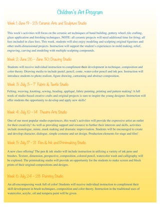 Children’s Art Program
Week 1: June 19 - 23: Ceramic Arts and Sculpture Studio
This week’s activities will focus on the ceramic art techniques of hand building, pottery wheel, tile crafting,
glaze application and ﬁnishing techniques. NOTE: all ceramic projects will need additional time for ﬁring; all
fees included in class fees. This week, students will also enjoy modeling and sculpting original ﬁgurines and
other multi-dimensional projects. Instruction will support the student’s experiences in mold making, relief,
engraving, carving and modeling with multiple sculpting compounds.
Week 2: June 26 – June 30: Drawing Studio
Students will receive individual instruction to compliment their development in technique, composition and
color theory. Drawing media to include pastel, pencil, conte, water-color pencil and ink pen. Instruction will
introduce students to photo realism, ﬁgure drawing, cartooning and abstract composition.
Week 3: July 3 – 7 Fabric & Textile Studio
Felting, weaving, knotting, sewing, beading, appliqué, fabric painting, printing and pattern making! A full
week of studio-based creative crafts and original projects is sure to inspire the young designer. Instruction will
offer students the opportunity to develop and apply new skills!
Week 4: July 10 – 14 Theatre Arts Studio
One of our most popular studio experiences, this week’s activities will provide the expressive artist an outlet
for their creativity! As well as providing support and resource to further their interests and skills, activities
include monologue, mime, mask making and dramatic improvisation. Students will be encouraged to create
and develop character, dialogue, simple costume and set design. Production elements for stage and ﬁlm!
Week 5: July 17 - 21 Pen & Ink and Printmaking Studio
A new class offering! The pen & ink studio will include instruction in utilizing a variety of ink pens and
brushes. Texture, dimension, perspective, composition, colored pencil, watercolor wash and calligraphy will
be explored. The printmaking studio will provide an opportunity for the students to make screen and block
prints of their original compositions and designs.
Week 6: July 24 – 28 Painting Studio
An all-encompassing week full of color! Students will receive individual instruction to compliment their
skill development in brush techniques, composition and color theory. Instruction in the traditional uses of
watercolor, acrylic, oil and tempera paint will be given.
 