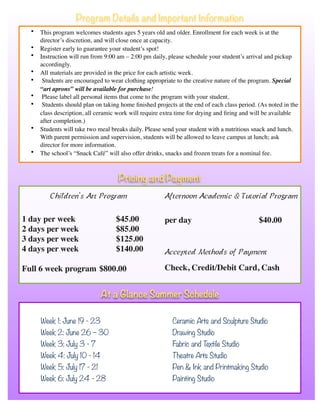 • This program welcomes students ages 5 years old and older. Enrollment for each week is at the
director’s discretion, and will close once at capacity.
• Register early to guarantee your student’s spot!
• Instruction will run from 9:00 am – 2:00 pm daily, please schedule your student’s arrival and pickup
accordingly.
• All materials are provided in the price for each artistic week.
• Students are encouraged to wear clothing appropriate to the creative nature of the program. Special
“art aprons” will be available for purchase!
• Please label all personal items that come to the program with your student.
• Students should plan on taking home ﬁnished projects at the end of each class period. (As noted in the
class description, all ceramic work will require extra time for drying and ﬁring and will be available
after completion.)
• Students will take two meal breaks daily. Please send your student with a nutritious snack and lunch.
With parent permission and supervision, students will be allowed to leave campus at lunch; ask
director for more information.
• The school’s “Snack Café” will also offer drinks, snacks and frozen treats for a nominal fee.
Program Details and Important Information
Week 1: June 19 - 23 Ceramic Arts and Sculpture Studio
Week 2: June 26 – 30 Drawing Studio
Week 3: July 3 - 7 Fabric and Textile Studio
Week 4: July 10 - 14 Theatre Arts Studio
Week 5: July 17 - 21 Pen & Ink and Printmaking Studio
Week 6: July 24 - 28 Painting Studio
Children’s Art Program
1 day per week $45.00
2 days per week $85.00
3 days per week $125.00
4 days per week $140.00
Full 6 week program $800.00
Afternoon Academic & Tutorial Program
per day $40.00
Accepted Methods of Payment
Check, Credit/Debit Card, Cash
At a Glance Summer Schedule
Pricing and Payment
 