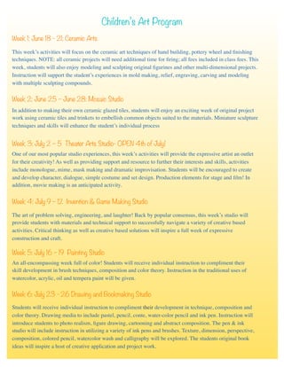 Children’s Art Program
Week 1: June 18 - 21: Ceramic Arts
This week’s activities will focus on the ceramic art techniques of hand building, pottery wheel and ﬁnishing
techniques. NOTE: all ceramic projects will need additional time for ﬁring; all fees included in class fees. This
week, students will also enjoy modeling and sculpting original ﬁgurines and other multi-dimensional projects.
Instruction will support the student’s experiences in mold making, relief, engraving, carving and modeling
with multiple sculpting compounds.
Week 2: June 25 – June 28: Mosaic Studio
In addition to making their own ceramic glazed tiles, students will enjoy an exciting week of original project
work using ceramic tiles and trinkets to embellish common objects suited to the materials. Miniature sculpture
techniques and skills will enhance the student’s individual process
Week 3: July 2 – 5 Theater Arts Studio- OPEN 4th of July!
Week 4: July 9 – 12 Invention & Game Making Studio
One of our most popular studio experiences, this week’s activities will provide the expressive artist an outlet
for their creativity! As well as providing support and resource to further their interests and skills, activities
include monologue, mime, mask making and dramatic improvisation. Students will be encouraged to create
and develop character, dialogue, simple costume and set design. Production elements for stage and ﬁlm! In
addition, movie making is an anticipated activity.
Week 6: July 23 - 26 Drawing and Bookmaking Studio
Week 5: July 16 – 19 Painting Studio
An all-encompassing week full of color! Students will receive individual instruction to compliment their
skill development in brush techniques, composition and color theory. Instruction in the traditional uses of
watercolor, acrylic, oil and tempera paint will be given.
Students will receive individual instruction to compliment their development in technique, composition and
color theory. Drawing media to include pastel, pencil, conte, water-color pencil and ink pen. Instruction will
introduce students to photo realism, ﬁgure drawing, cartooning and abstract composition. The pen & ink
studio will include instruction in utilizing a variety of ink pens and brushes. Texture, dimension, perspective,
composition, colored pencil, watercolor wash and calligraphy will be explored. The students original book
ideas will inspire a host of creative application and project work.
The art of problem solving, engineering, and laughter! Back by popular consensus, this week’s studio will
provide students with materials and technical support to successfully navigate a variety of creative based
activities. Critical thinking as well as creative based solutions will inspire a full week of expressive
construction and craft.
 