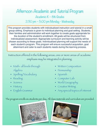 Afternoon Academic and Tutorial Program
Academic K – 8th Grades
2:30 pm – 5:00 pm Monday - Wednesday
Instruction offered in the following areas; one or more areas of academic
emphasis may be integrated in planning.
This program provides students with individualized instruction and tutorial in a small
group setting. Emphasis is given to individual planning and goal setting. Students,
their families and administration will work together to create goals appropriate for
the duration of the student’s enrollment. All goals will be structured from
individualized assessment. Appropriate curriculum and learning activity will be
chosen according to these goals. Individualized planning will support the needs of
each student’s program. This program will ensure successful acquisition, goal
attainment and cater to each students needs during the learning process.
• Math- all levels through
Algebra
• Spelling/Vocabulary
• Reading
• Science
• History
• English Grammar
• Written Composition
• Penmanship
• Spanish
• Computer Lab
• World Geography
• Creative Writing
• Any special topics of interest
The program enrolls six students per day. All class materials and curriculum are provided.
 